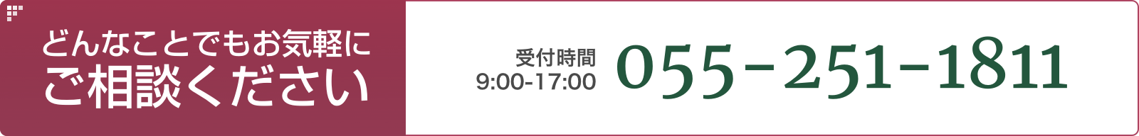 どんなことでもお気軽にご相談ください。受付時間：9:00〜17:00 055-251-1811