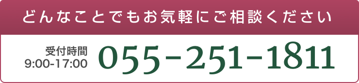 どんなことでもお気軽にご相談ください。受付時間：9:00〜17:00 055-251-1811